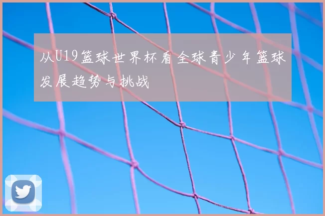 从U19篮球世界杯看全球青少年篮球发展趋势与挑战