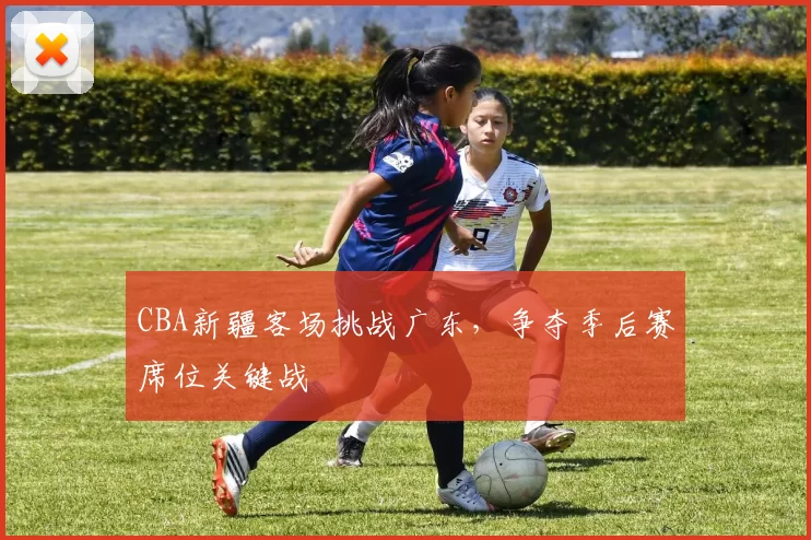 CBA新疆客场挑战广东，争夺季后赛席位关键战