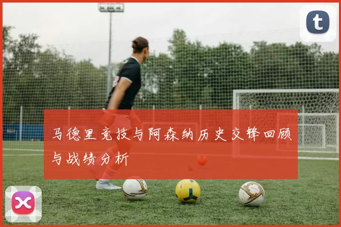 马德里竞技与阿森纳历史交锋回顾与战绩分析