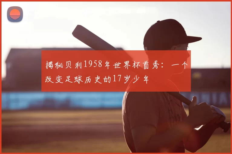 揭秘贝利1958年世界杯首秀：一个改变足球历史的17岁少年
