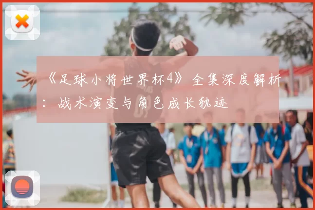 《足球小将世界杯4》全集深度解析：战术演变与角色成长轨迹