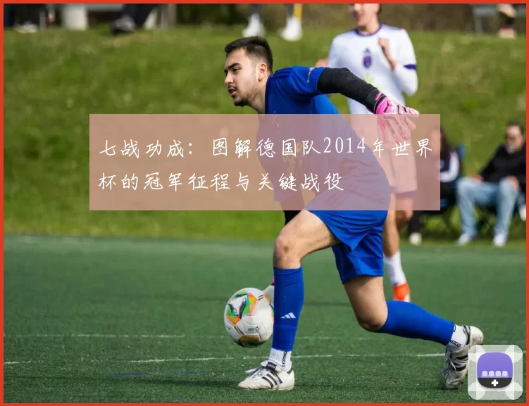 七战功成:图解德国队2014年世界杯的冠军征程与关键战役