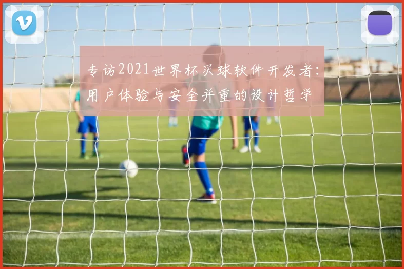 专访2021世界杯买球软件开发者：用户体验与安全并重的设计哲学