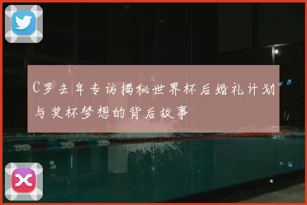 C罗去年专访揭秘世界杯后婚礼计划与奖杯梦想的背后故事