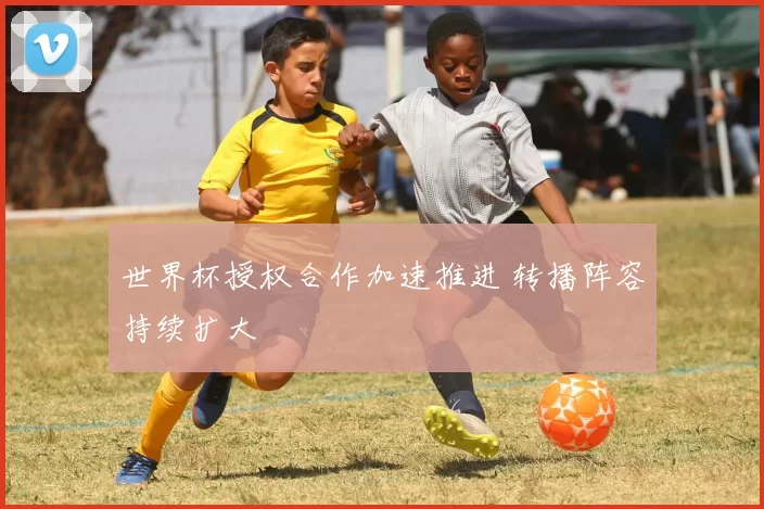 世界杯授权合作加速推进 转播阵容持续扩大