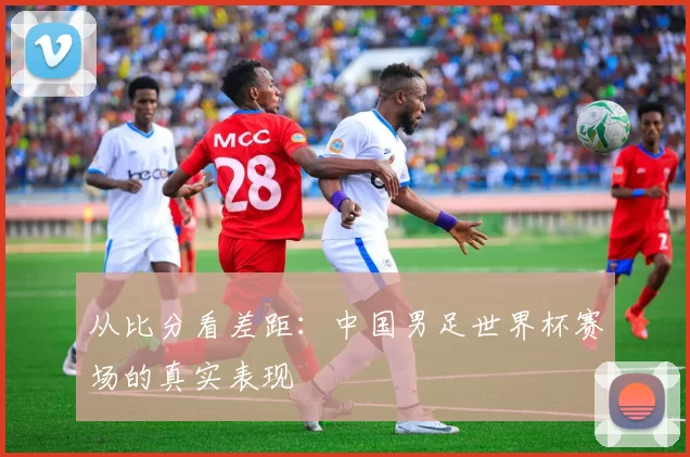 从比分看差距：中国男足世界杯赛场的真实表现