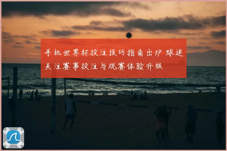 手机世界杯投注技巧指南出炉 球迷关注赛事投注与观赛体验升级