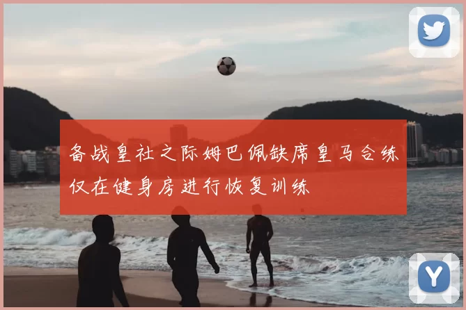 备战皇社之际姆巴佩缺席皇马合练仅在健身房进行恢复训练