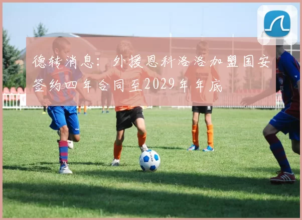 德转消息:外援恩科洛洛加盟国安签约四年合同至2029年年底