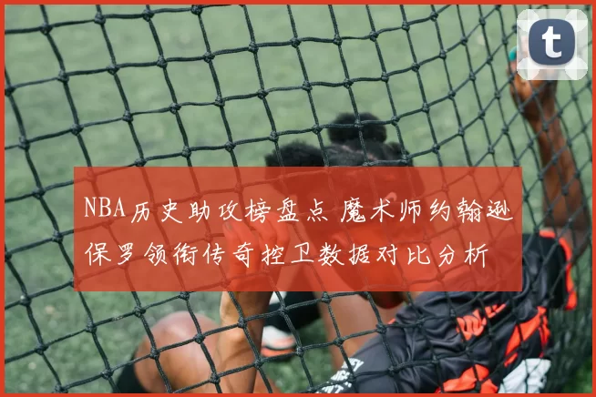 NBA历史助攻榜盘点 魔术师约翰逊保罗领衔传奇控卫数据对比分析