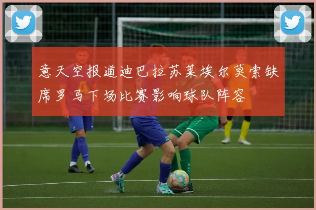 意天空报道迪巴拉苏莱埃尔莫索缺席罗马下场比赛影响球队阵容
