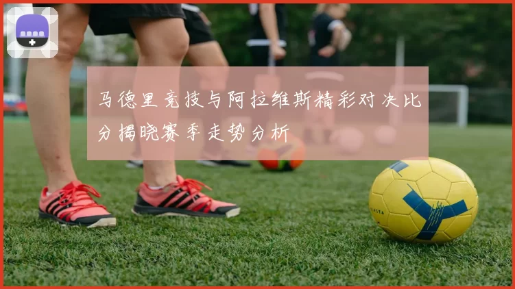 马德里竞技与阿拉维斯精彩对决比分揭晓赛季走势分析