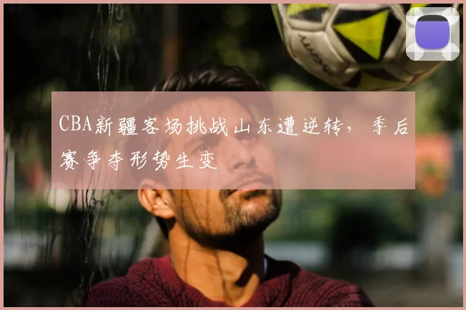 CBA新疆客场挑战山东遭逆转，季后赛争夺形势生变