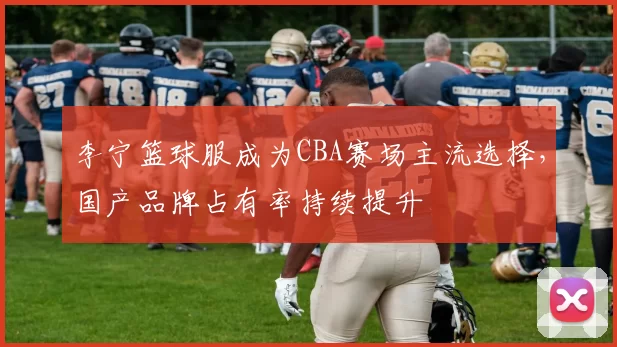 李宁篮球服成为CBA赛场主流选择，国产品牌占有率持续提升
