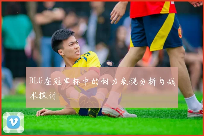 BLG在冠军杯中的耐力表现分析与战术探讨