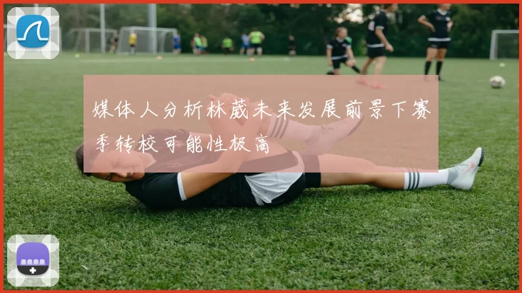 媒体人分析林葳未来发展前景下赛季转校可能性极高