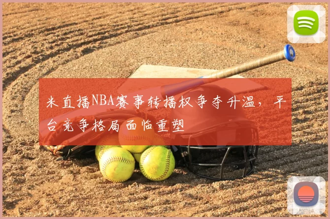 米直播NBA赛事转播权争夺升温，平台竞争格局面临重塑