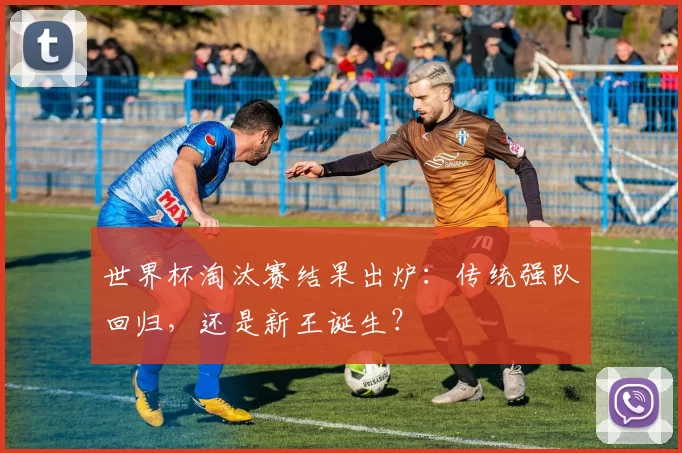 世界杯淘汰赛结果出炉：传统强队回归，还是新王诞生？