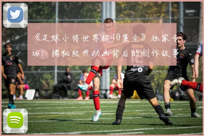 《足球小将世界杯40集全》独家专访:揭秘经典动画背后的创作故事