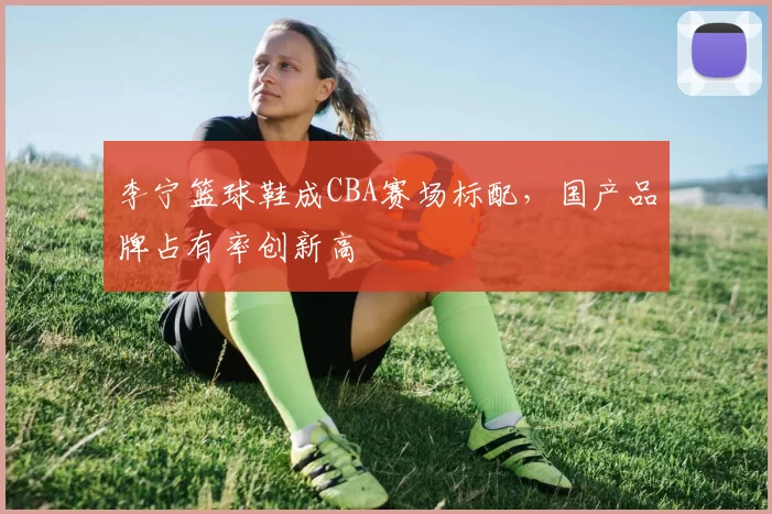 李宁篮球鞋成CBA赛场标配，国产品牌占有率创新高