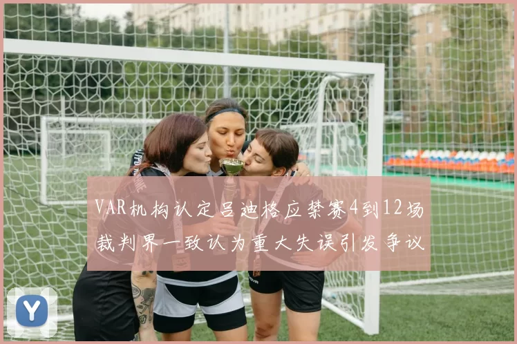 VAR机构认定吕迪格应禁赛4到12场裁判界一致认为重大失误引发争议