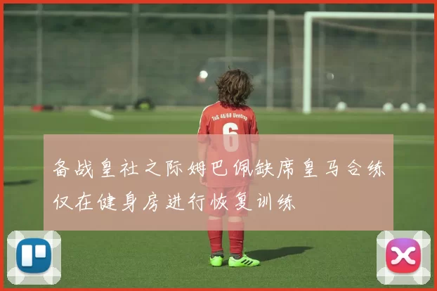 备战皇社之际姆巴佩缺席皇马合练仅在健身房进行恢复训练