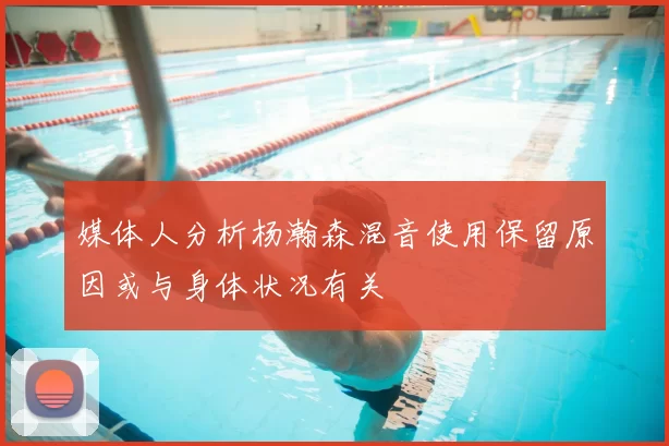 媒体人分析杨瀚森混音使用保留原因或与身体状况有关