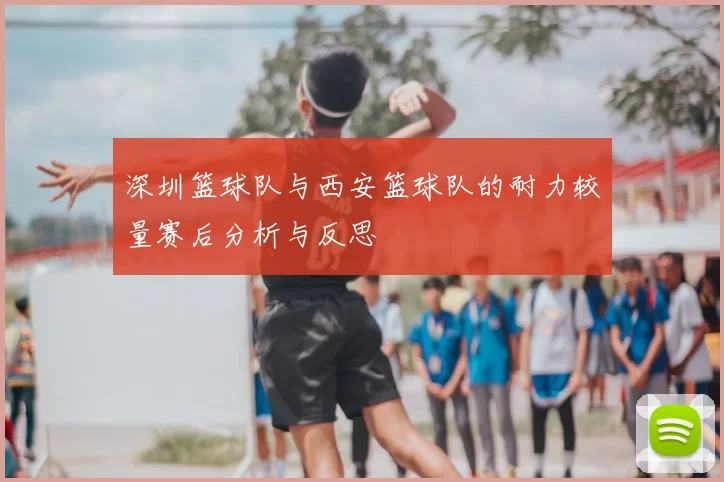 深圳篮球队与西安篮球队的耐力较量赛后分析与反思