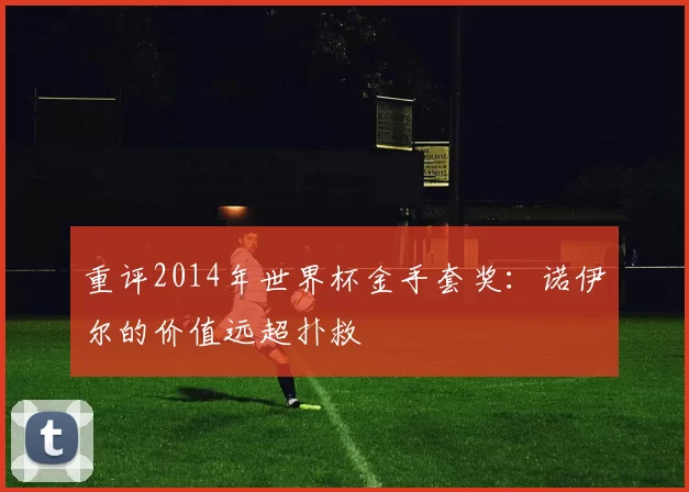 重评2014年世界杯金手套奖：诺伊尔的价值远超扑救