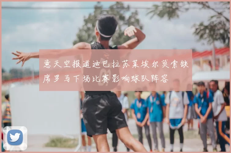 意天空报道迪巴拉苏莱埃尔莫索缺席罗马下场比赛影响球队阵容