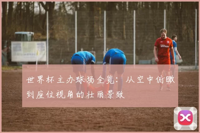 世界杯主办球场全览:从空中俯瞰到座位视角的壮丽景致