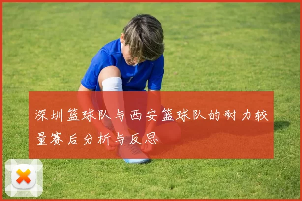 深圳篮球队与西安篮球队的耐力较量赛后分析与反思