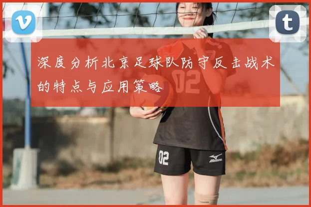 深度分析北京足球队防守反击战术的特点与应用策略