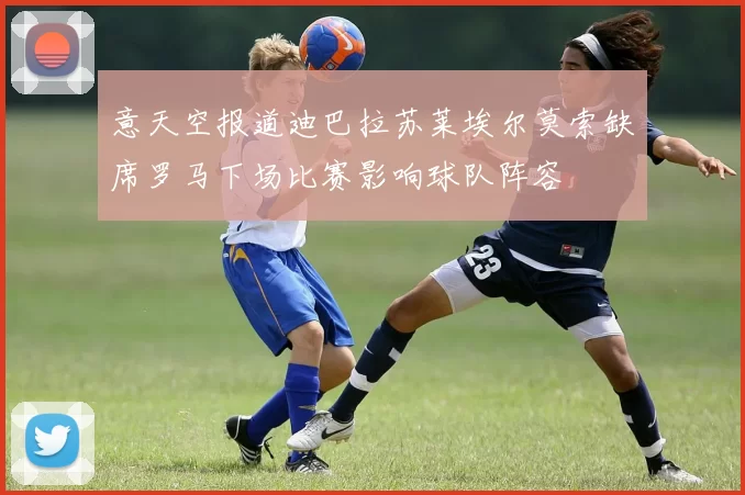 意天空报道迪巴拉苏莱埃尔莫索缺席罗马下场比赛影响球队阵容