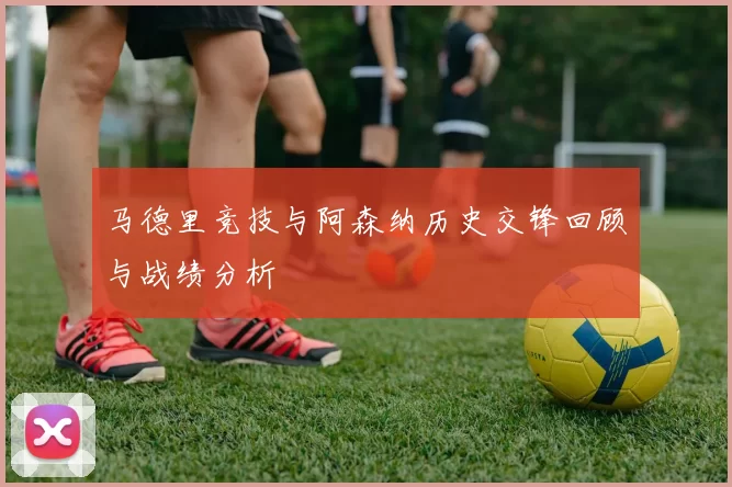 马德里竞技与阿森纳历史交锋回顾与战绩分析