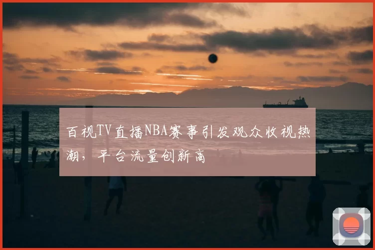 百视TV直播NBA赛事引发观众收视热潮,平台流量创新高
