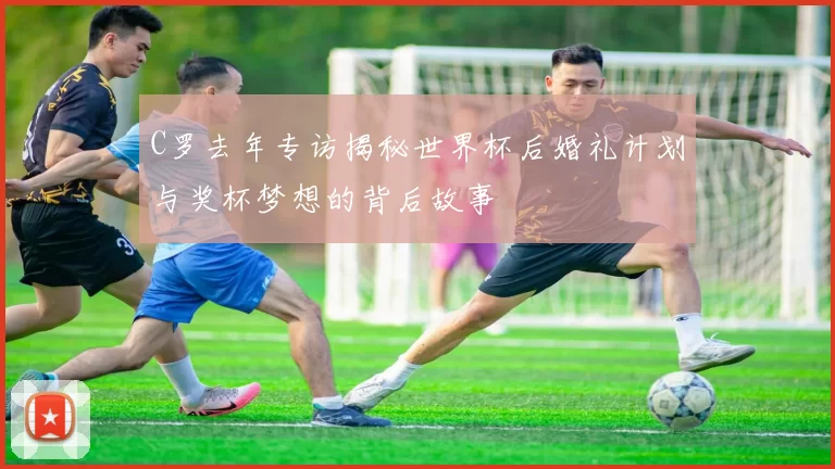 C罗去年专访揭秘世界杯后婚礼计划与奖杯梦想的背后故事