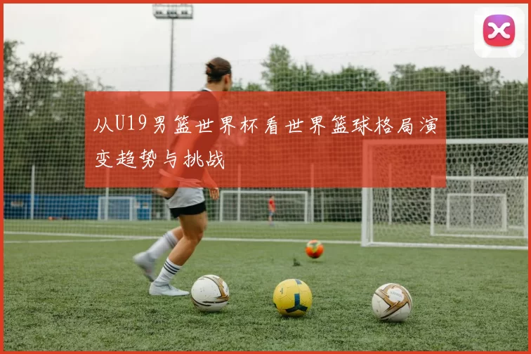 从U19男篮世界杯看世界篮球格局演变趋势与挑战