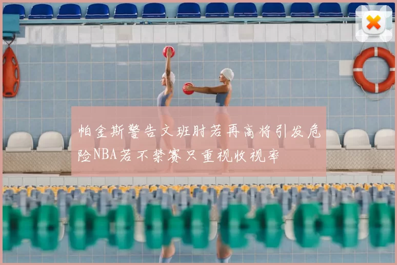 帕金斯警告文班肘若再高将引发危险NBA若不禁赛只重视收视率