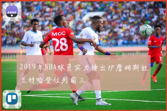 2019年NBA球员实力榜出炉詹姆斯杜兰特哈登位列前三