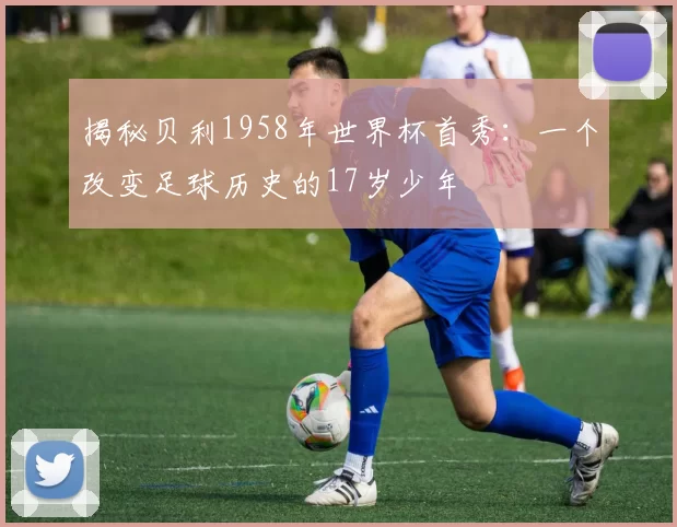 揭秘贝利1958年世界杯首秀：一个改变足球历史的17岁少年