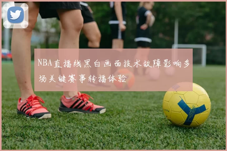NBA直播线黑白画面技术故障影响多场关键赛事转播体验