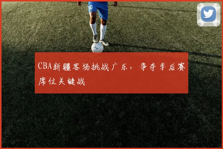 CBA新疆客场挑战广东，争夺季后赛席位关键战