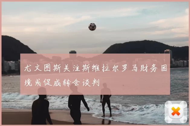 尤文图斯关注斯维拉尔罗马财务困境或促成转会谈判