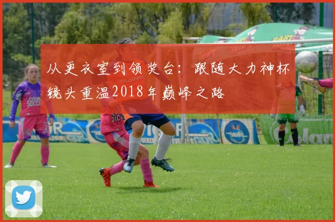 从更衣室到领奖台：跟随大力神杯镜头重温2018年巅峰之路